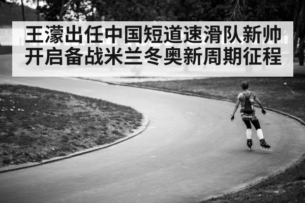 王濛出任中国短道速滑队新帅开启备战米兰冬奥新周期征程