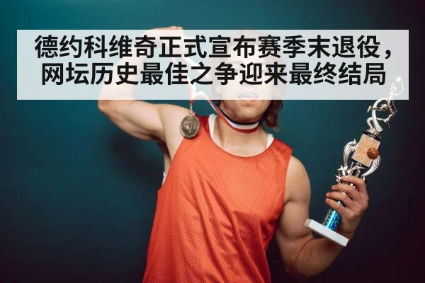 德约科维奇正式宣布赛季末退役，网坛历史最佳之争迎来最终结局