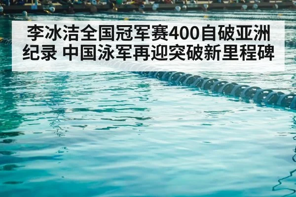李冰洁全国冠军赛400自破亚洲纪录 中国泳军再迎突破新里程碑